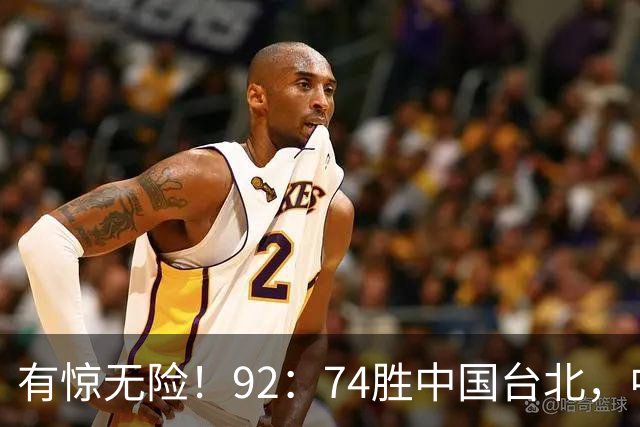有惊无险！92：74胜中国台北，中国男篮晋级世预赛第二阶段